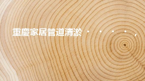 重慶家居管道清淤，你知道這些常見問題嗎？